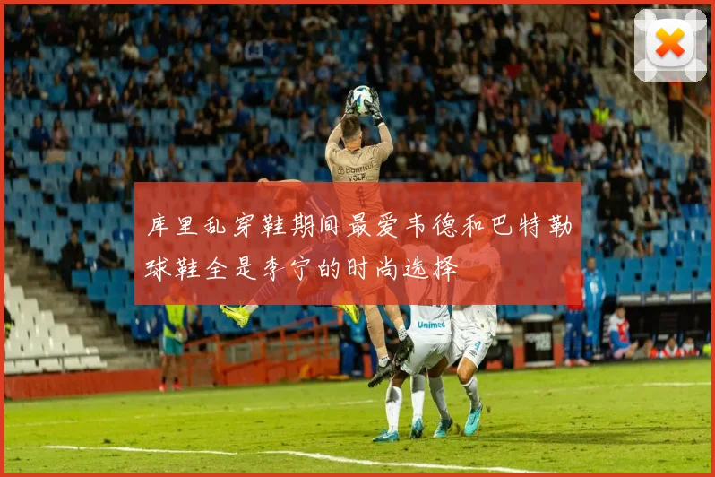 库里乱穿鞋期间最爱韦德和巴特勒球鞋全是李宁的时尚选择