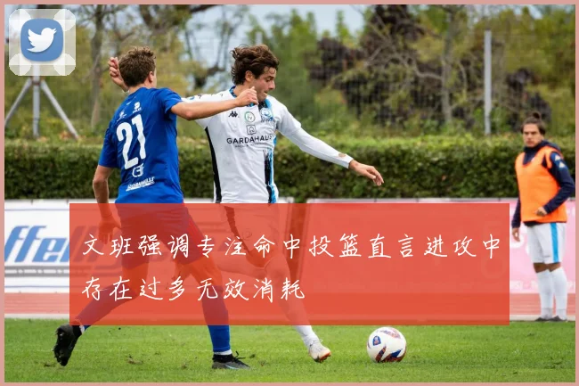 文班强调专注命中投篮直言进攻中存在过多无效消耗