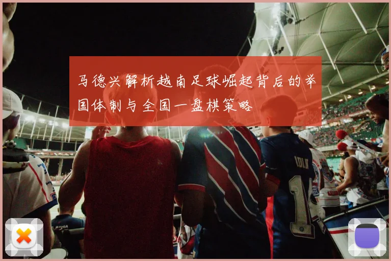 马德兴解析越南足球崛起背后的举国体制与全国一盘棋策略