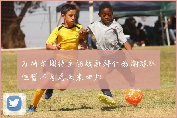 万纳尔期待主场战胜拜仁感谢球队但暂不考虑未来回归