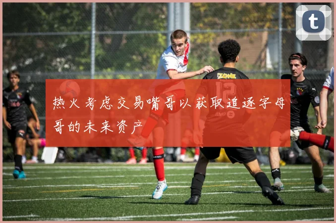热火考虑交易嘴哥以获取追逐字母哥的未来资产