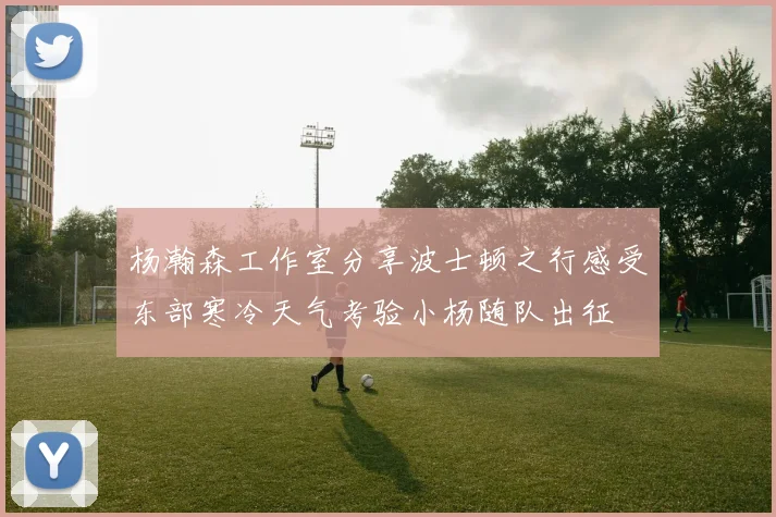 杨瀚森工作室分享波士顿之行感受东部寒冷天气考验小杨随队出征
