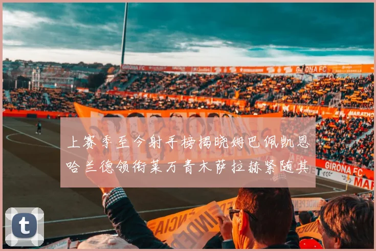 上赛季至今射手榜揭晓姆巴佩凯恩哈兰德领衔莱万青木萨拉赫紧随其后