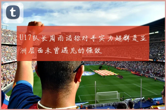 U17队长周雨诺称对手实力超群是亚洲层面未曾遇见的强敌