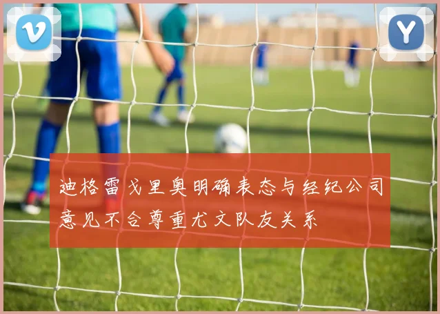 迪格雷戈里奥明确表态与经纪公司意见不合尊重尤文队友关系