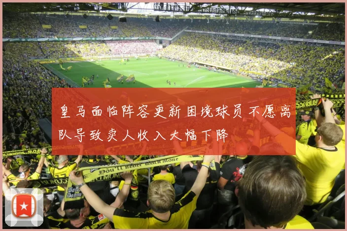 皇马面临阵容更新困境球员不愿离队导致卖人收入大幅下降