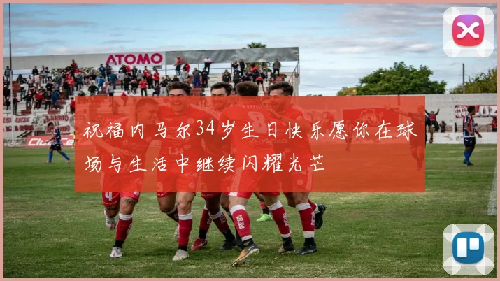 祝福内马尔34岁生日快乐愿你在球场与生活中继续闪耀光芒
