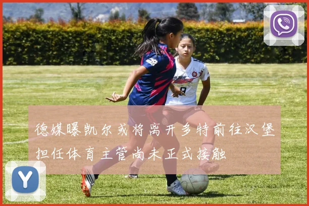 德媒曝凯尔或将离开多特前往汉堡担任体育主管尚未正式接触