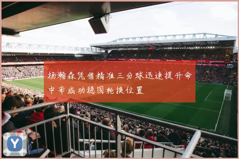 杨瀚森凭借精准三分球迅速提升命中率成功稳固轮换位置