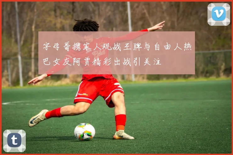 字母哥携家人观战王牌与自由人热巴女友阿贾精彩出战引关注