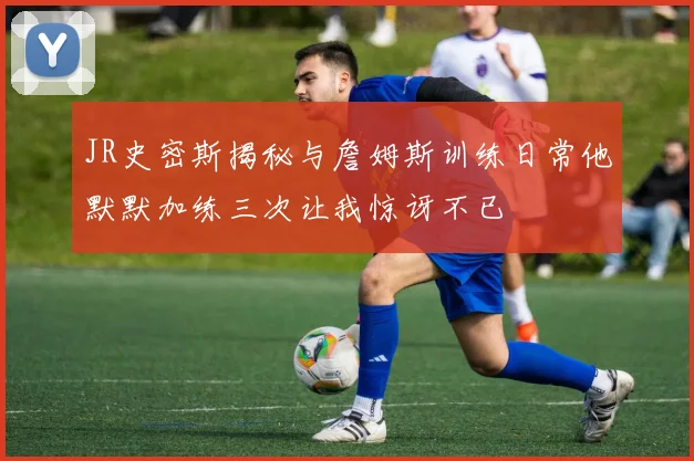 JR史密斯揭秘与詹姆斯训练日常他默默加练三次让我惊讶不已