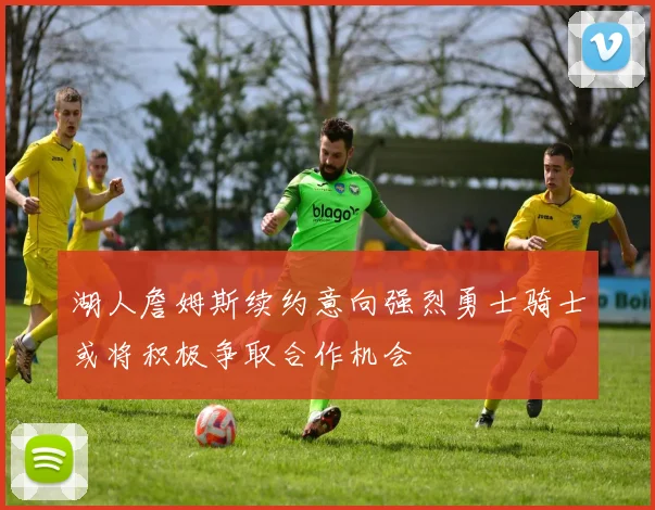 湖人詹姆斯续约意向强烈勇士骑士或将积极争取合作机会