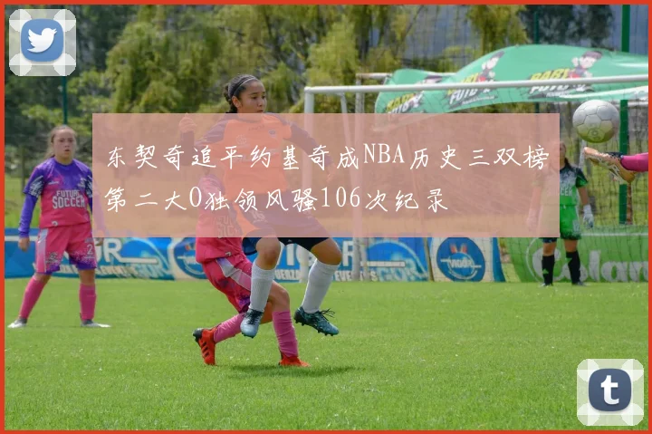 东契奇追平约基奇成NBA历史三双榜第二大O独领风骚106次纪录